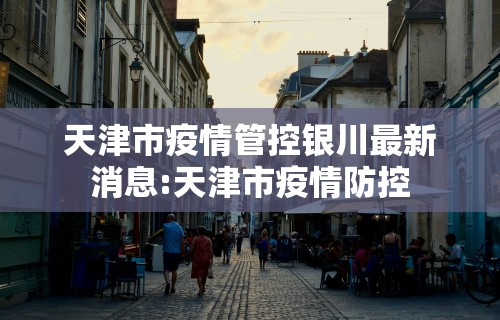 天津市疫情管控银川最新消息:天津市疫情防控