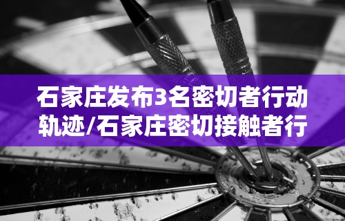 石家庄发布3名密切者行动轨迹/石家庄密切接触者行动轨迹