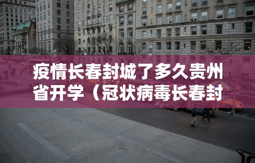 疫情长春封城了多久贵州省开学(冠状病毒长春封城了吗?)