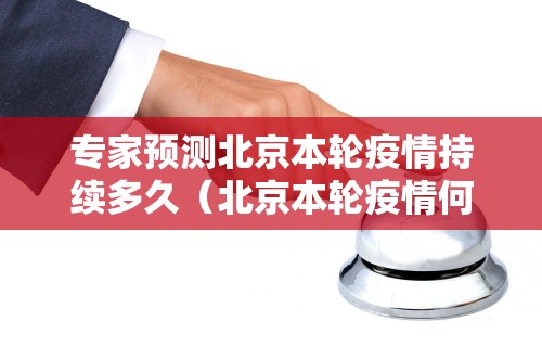 专家预测北京本轮疫情持续多久（北京本轮疫情何时结束）