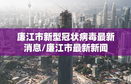 廉江市新型冠状病毒最新消息/廉江市最新新闻