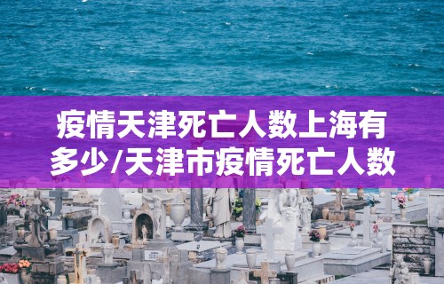 疫情天津死亡人数上海有多少/天津市疫情死亡人数