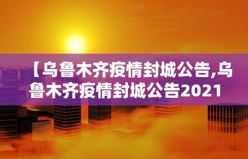 【乌鲁木齐疫情封城公告,乌鲁木齐疫情封城公告2021】