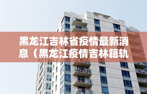 黑龙江吉林省疫情最新消息(黑龙江疫情吉林籍轨迹)