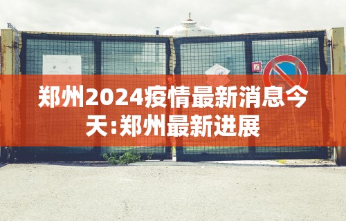 郑州2024疫情最新消息今天:郑州最新进展 郑州2024疫情最新消息今天:郑州最新进展