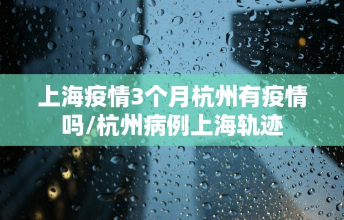 上海疫情3个月杭州有疫情吗/杭州病例上海轨迹