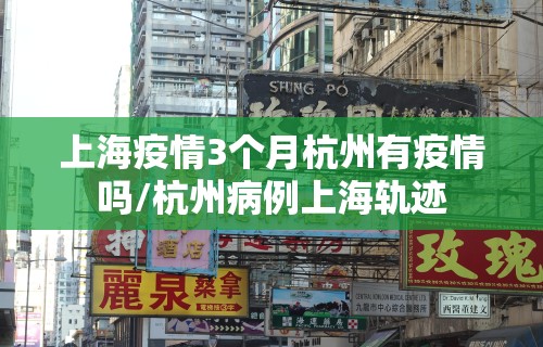 上海疫情3个月杭州有疫情吗/杭州病例上海轨迹 上海疫情3个月杭州有疫情吗/杭州病例上海轨迹