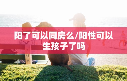 阳了可以同房么/阳性可以生孩子了吗