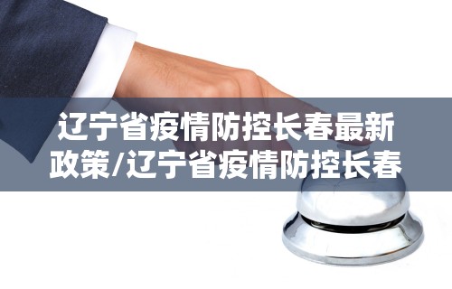 辽宁省疫情防控长春最新政策/辽宁省疫情防控长春最新政策电话