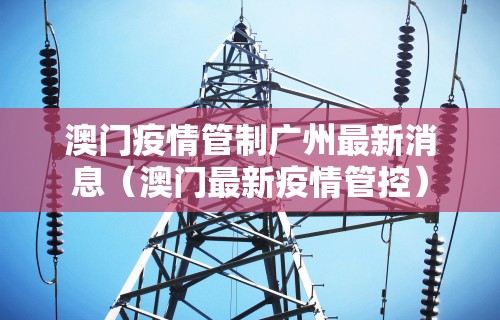 澳门疫情管制广州最新消息(澳门最新疫情管控) 澳门疫情管制广州最新消息(澳门最新疫情管控)
