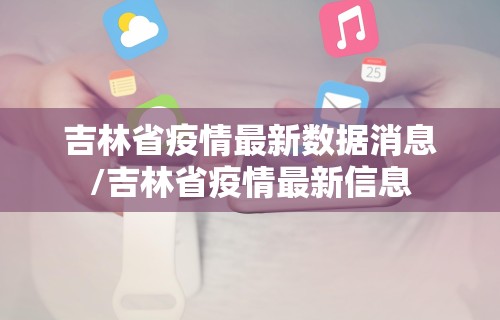 吉林省疫情最新数据消息/吉林省疫情最新信息 吉林省疫情最新数据消息/吉林省疫情最新信息