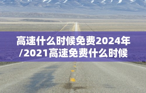 高速什么时候免费2024年/2021高速免费什么时候开始什么时候结束