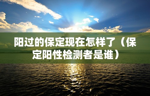 阳过的保定现在怎样了(保定阳性检测者是谁)