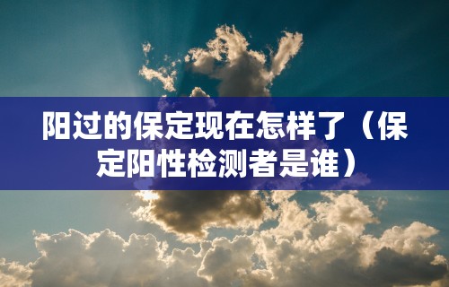 阳过的保定现在怎样了(保定阳性检测者是谁) 阳过的保定现在怎样了(保定阳性检测者是谁)