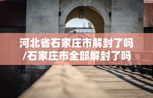 河北省石家庄市解封了吗/石家庄市全部解封了吗