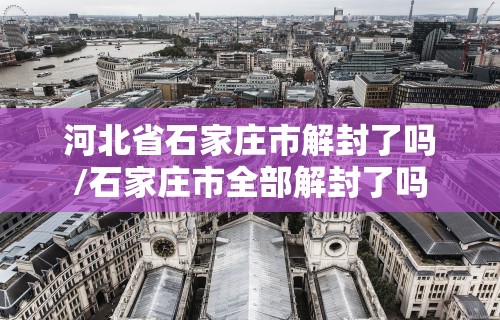 河北省石家庄市解封了吗/石家庄市全部解封了吗