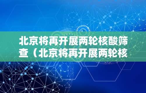 北京将再开展两轮核酸筛查（北京将再开展两轮核酸筛查吗）