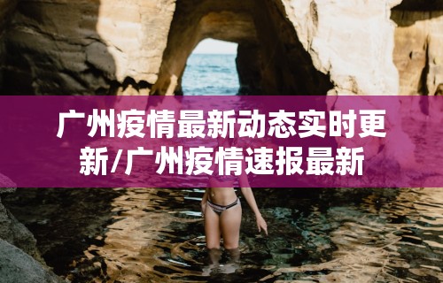 广州疫情最新动态实时更新/广州疫情速报最新