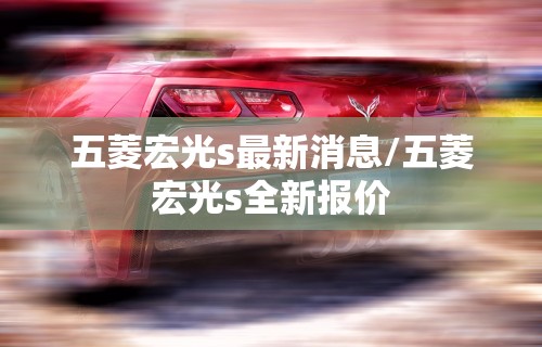 五菱宏光s最新消息/五菱宏光s全新报价 五菱宏光s最新消息/五菱宏光s全新报价