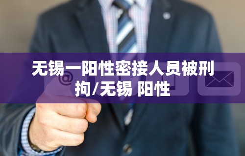 无锡一阳性密接人员被刑拘/无锡 阳性