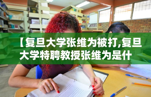 【复旦大学张维为被打,复旦大学特聘教授张维为是什么来头】