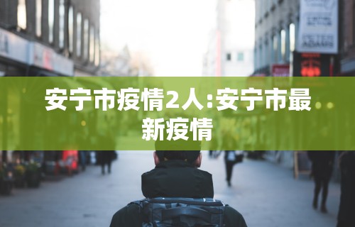 安宁市疫情2人:安宁市最新疫情