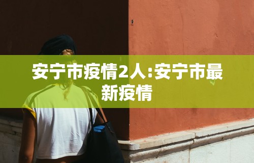 安宁市疫情2人:安宁市最新疫情
