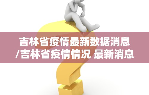 吉林省疫情最新数据消息/吉林省疫情情况 最新消息