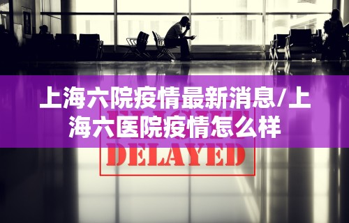 上海六院疫情最新消息/上海六医院疫情怎么样