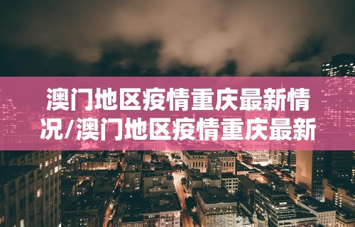 澳门地区疫情重庆最新情况/澳门地区疫情重庆最新情况今天
