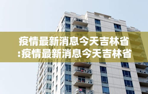 疫情最新消息今天吉林省:疫情最新消息今天吉林省2月5日