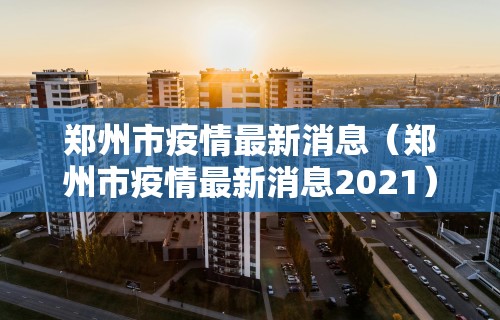 郑州市疫情最新消息（郑州市疫情最新消息2021）