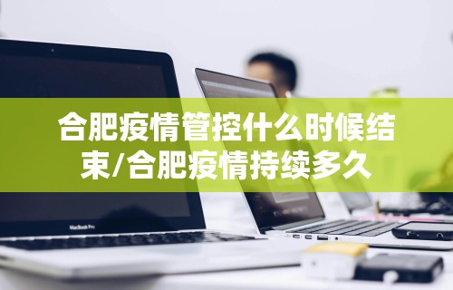 合肥疫情管控什么时候结束/合肥疫情持续多久 合肥疫情管控什么时候结束/合肥疫情持续多久