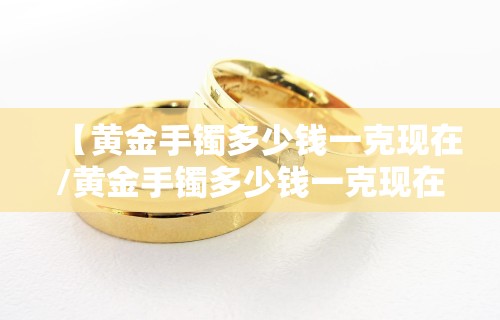 【黄金手镯多少钱一克现在/黄金手镯多少钱一克现在值钱】
