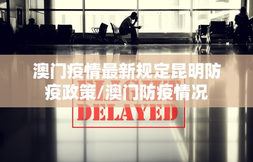 澳门疫情最新规定昆明防疫政策/澳门防疫情况
