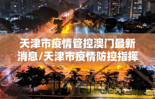 天津市疫情管控澳门最新消息/天津市疫情防控指挥部最新公告