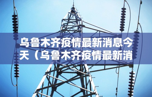 乌鲁木齐疫情最新消息今天（乌鲁木齐疫情最新消息今天封城了）