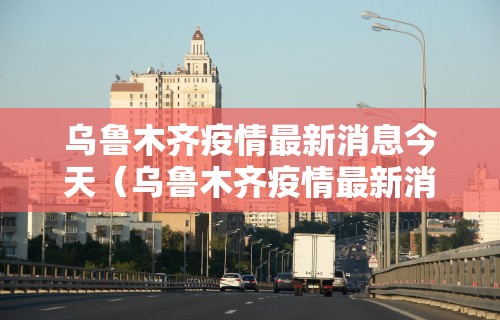 乌鲁木齐疫情最新消息今天（乌鲁木齐疫情最新消息今天封城了）
