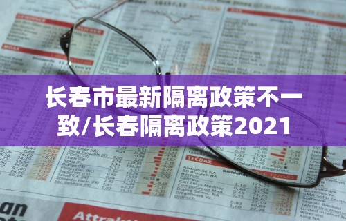 长春市最新隔离政策不一致/长春隔离政策2021 长春市最新隔离政策不一致/长春隔离政策2021
