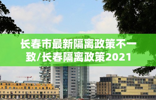 长春市最新隔离政策不一致/长春隔离政策2021