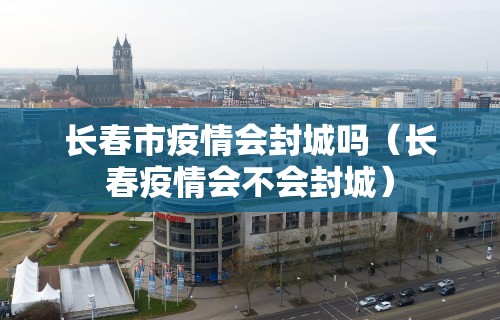 长春市疫情会封城吗（长春疫情会不会封城）