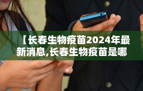 【长春生物疫苗2024年最新消息,长春生物疫苗是哪种疫苗】