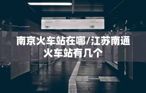 南京火车站在哪/江苏南通火车站有几个