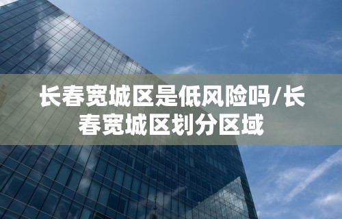长春宽城区是低风险吗/长春宽城区划分区域