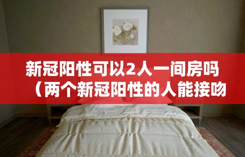 新冠阳性可以2人一间房吗(两个新冠阳性的人能接吻吗) 新冠阳性可以2人一间房吗(两个新冠阳性的人能接吻吗)