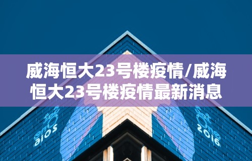 威海恒大23号楼疫情/威海恒大23号楼疫情最新消息 威海恒大23号楼疫情/威海恒大23号楼疫情最新消息