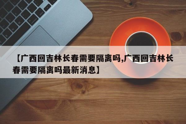 【广西回吉林长春需要隔离吗,广西回吉林长春需要隔离吗最新消息】
