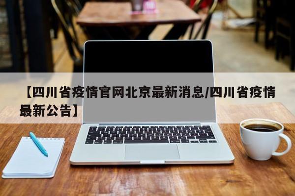 【四川省疫情官网北京最新消息/四川省疫情最新公告】