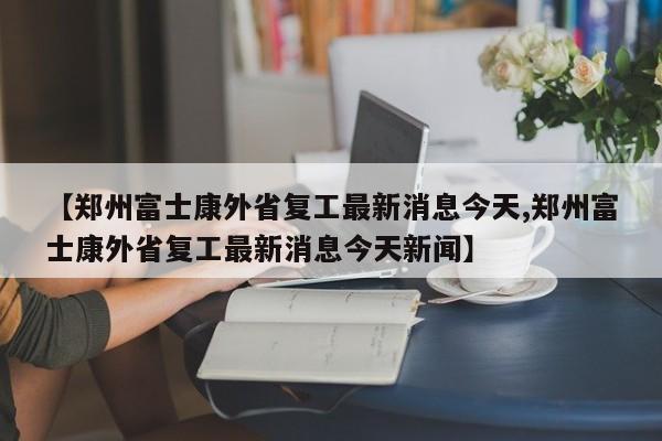 【郑州富士康外省复工最新消息今天,郑州富士康外省复工最新消息今天新闻】