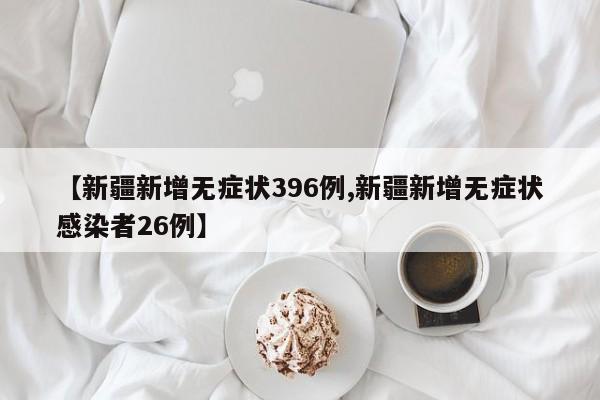 【新疆新增无症状396例,新疆新增无症状感染者26例】
